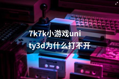 7k7k小游戏unity3d为什么打不开-第1张-游戏信息-龙启网