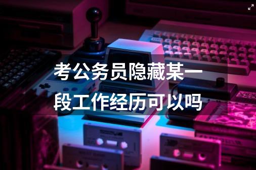 考公务员隐藏某一段工作经历可以吗-第1张-游戏信息-龙启网