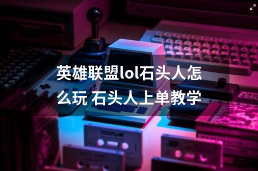 英雄联盟lol石头人怎么玩 石头人上单教学-第1张-游戏信息-龙启网
