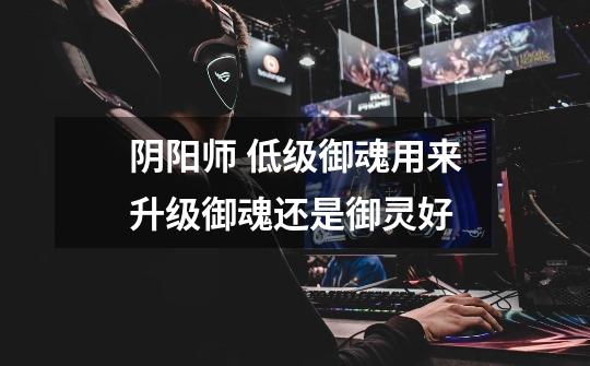 阴阳师 低级御魂用来升级御魂还是御灵好-第1张-游戏信息-龙启网