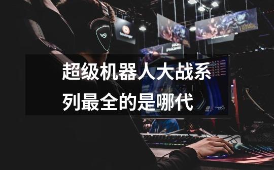 超级机器人大战系列最全的是哪代-第1张-游戏信息-龙启网