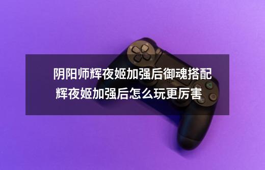 阴阳师辉夜姬加强后御魂搭配 辉夜姬加强后怎么玩更厉害-第1张-游戏信息-龙启网