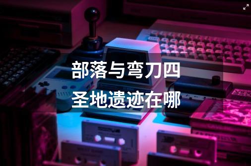 部落与弯刀四圣地遗迹在哪-第1张-游戏信息-龙启网