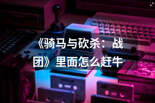 《骑马与砍杀:战团》里面怎么赶牛-第1张-游戏信息-龙启网