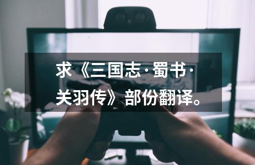 求《三国志·蜀书·关羽传》部份翻译。-第1张-游戏信息-龙启网