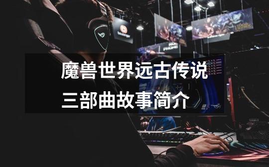 魔兽世界远古传说三部曲故事简介-第1张-游戏信息-龙启网