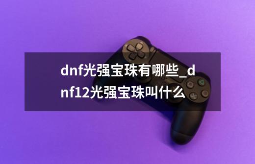 dnf光强宝珠有哪些_dnf12光强宝珠叫什么-第1张-游戏信息-龙启网