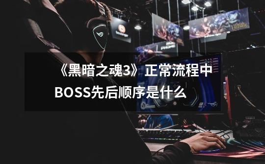《黑暗之魂3》正常流程中BOSS先后顺序是什么-第1张-游戏信息-龙启网