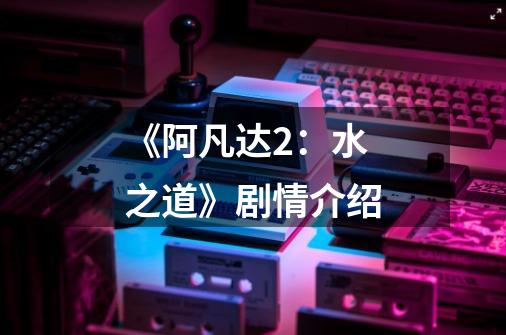 《阿凡达2:水之道》剧情介绍-第1张-游戏信息-龙启网
