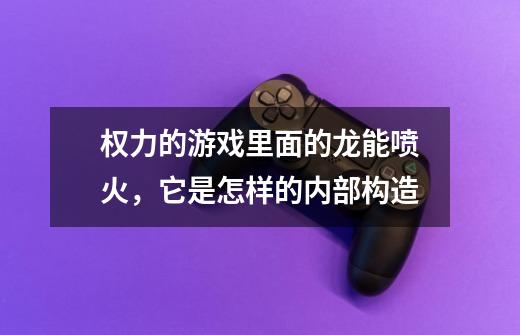 权力的游戏里面的龙能喷火,它是怎样的内部构造-第1张-游戏信息-龙启网