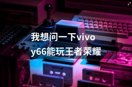 我想问一下vivoy66能玩王者荣耀-第1张-游戏信息-龙启网