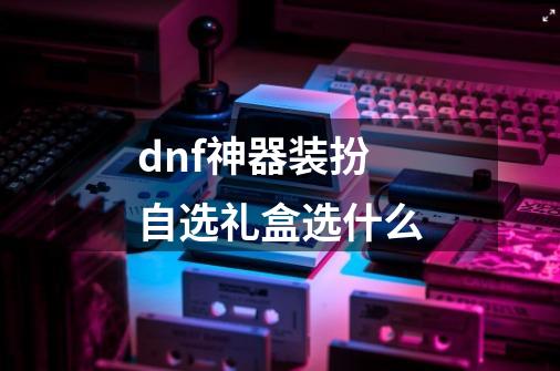 dnf神器装扮自选礼盒选什么-第1张-游戏信息-龙启网
