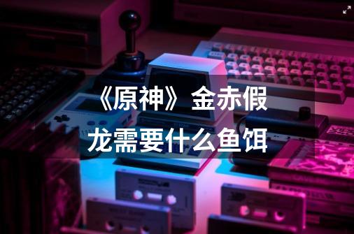 《原神》金赤假龙需要什么鱼饵-第1张-游戏信息-龙启网