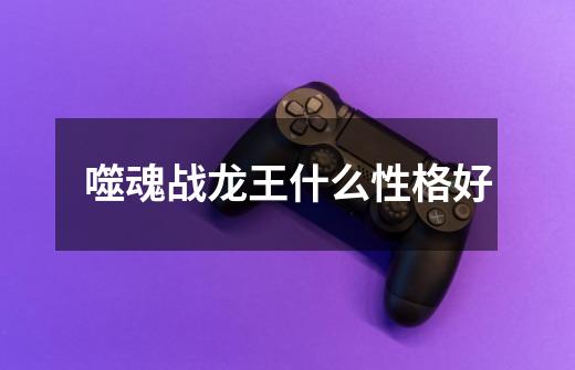 噬魂战龙王什么性格好-第1张-游戏信息-龙启网