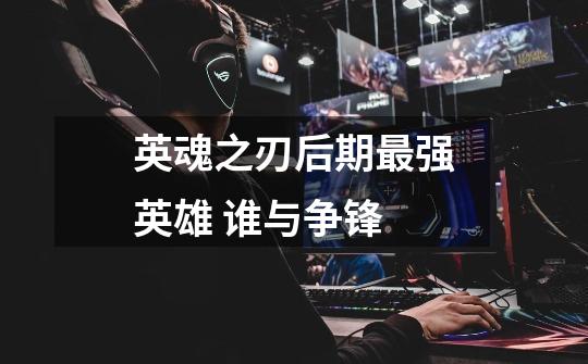 英魂之刃后期最强英雄 谁与争锋-第1张-游戏信息-龙启网
