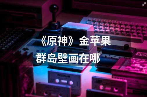 《原神》金苹果群岛壁画在哪-第1张-游戏信息-龙启网