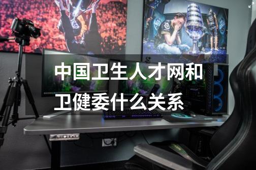 中国卫生人才网和卫健委什么关系-第1张-游戏信息-龙启网