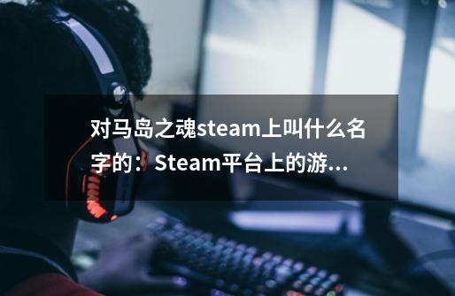 对马岛之魂steam上叫什么名字的:Steam平台上的游戏名称及评价-第1张-游戏信息-龙启网