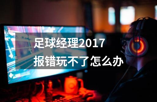 足球经理2017报错玩不了怎么办-第1张-游戏信息-龙启网