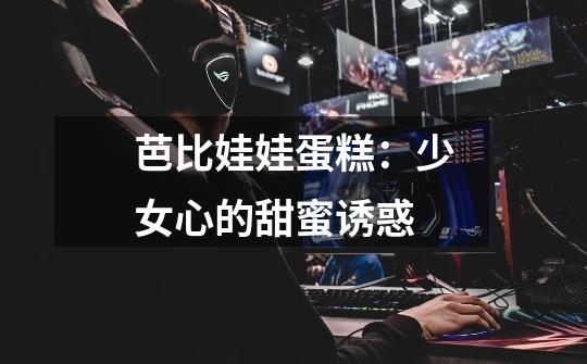 芭比娃娃蛋糕:少女心的甜蜜诱惑-第1张-游戏信息-龙启网
