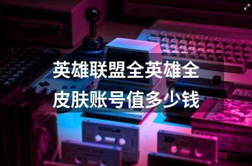 英雄联盟全英雄全皮肤账号值多少钱-第1张-游戏信息-龙启网