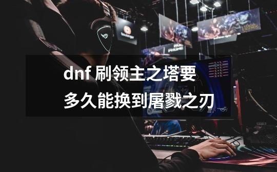 dnf 刷领主之塔要多久能换到屠戮之刃-第1张-游戏信息-龙启网