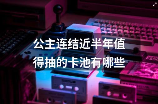 公主连结近半年值得抽的卡池有哪些-第1张-游戏信息-龙启网