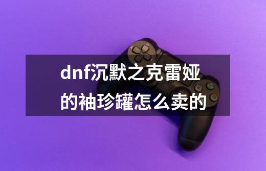 dnf沉默之克雷娅的袖珍罐怎么卖的-第1张-游戏信息-龙启网