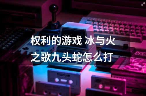 权利的游戏 冰与火之歌九头蛇怎么打-第1张-游戏信息-龙启网