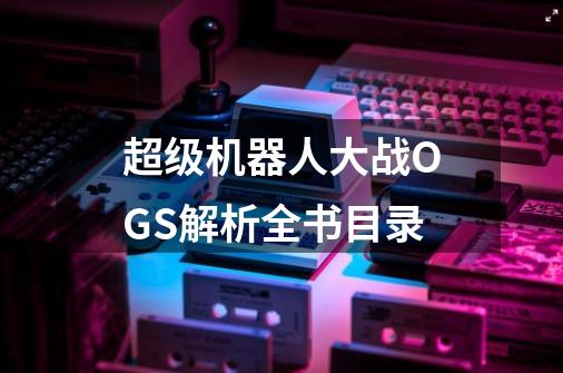超级机器人大战OGS解析全书目录-第1张-游戏信息-龙启网