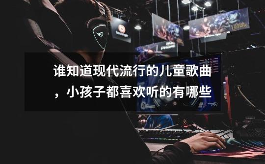 谁知道现代流行的儿童歌曲,小孩子都喜欢听的有哪些-第1张-游戏信息-龙启网