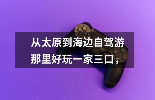 从太原到海边自驾游那里好玩一家三口,-第1张-游戏信息-龙启网