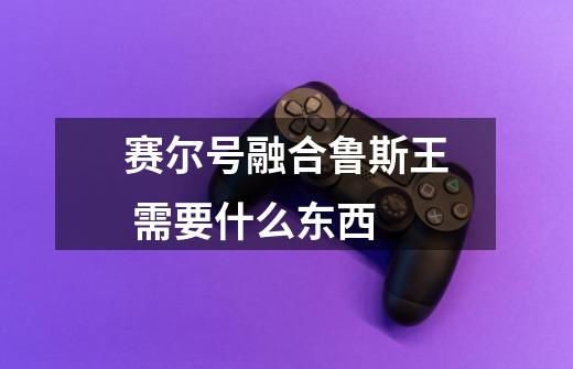 赛尔号融合鲁斯王 需要什么东西-第1张-游戏信息-龙启网