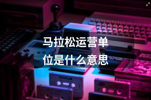 马拉松运营单位是什么意思-第1张-游戏信息-龙启网
