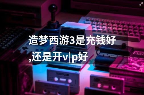 造梦西游3是充钱好,还是开v|p好-第1张-游戏信息-龙启网
