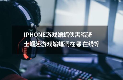 IPHONE游戏蝙蝠侠黑暗骑士崛起游戏蝙蝠洞在哪 在线等-第1张-游戏信息-龙启网