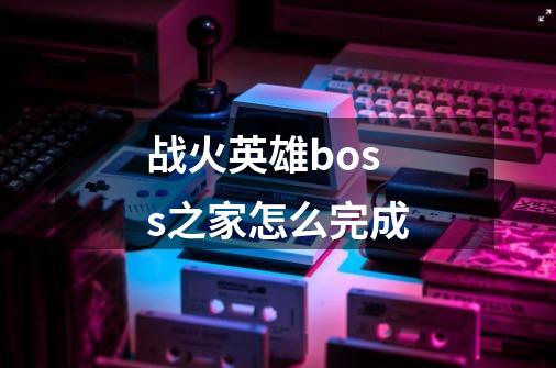 战火英雄boss之家怎么完成-第1张-游戏信息-龙启网