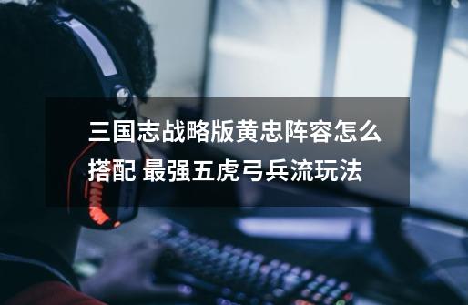 三国志战略版黄忠阵容怎么搭配 最强五虎弓兵流玩法-第1张-游戏信息-龙启网