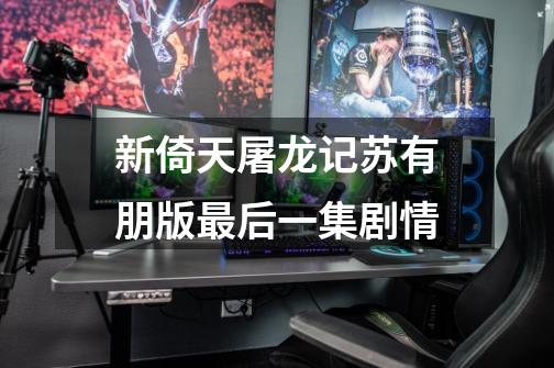 新倚天屠龙记苏有朋版最后一集剧情-第1张-游戏信息-龙启网
