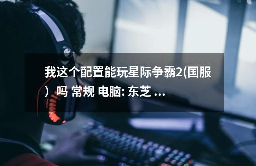 我这个配置能玩星际争霸2(国服)吗 常规 电脑: 东芝 Satellite L200 笔记本电脑 操作系统: Windows XP 专-第1张-游戏信息-龙启网