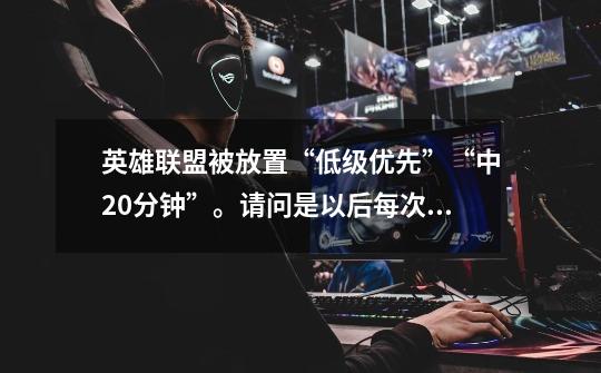 英雄联盟被放置“低级优先”“中20分钟”。请问是以后每次都要等20分钟，还是以后5次要等20分钟-第1张-游戏信息-龙启网