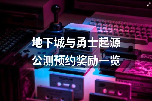 地下城与勇士起源公测预约奖励一览-第1张-游戏信息-龙启网