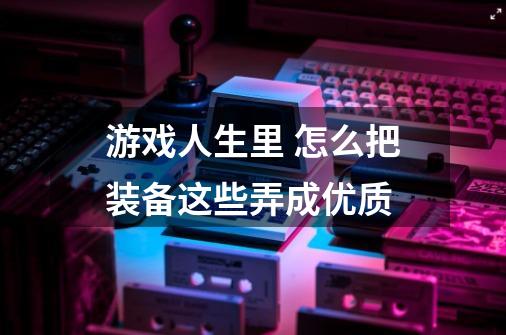 游戏人生里 怎么把装备这些弄成优质-第1张-游戏信息-龙启网