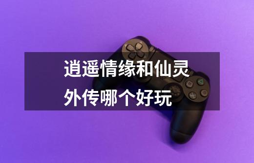 逍遥情缘和仙灵外传哪个好玩-第1张-游戏信息-龙启网