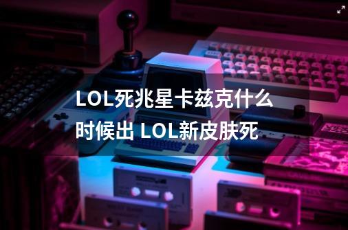 LOL死兆星卡兹克什么时候出 LOL新皮肤死-第1张-游戏信息-龙启网