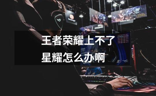 王者荣耀上不了星耀怎么办啊-第1张-游戏信息-龙启网
