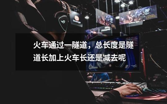 火车通过一隧道，总长度是隧道长加上火车长还是减去呢-第1张-游戏信息-龙启网