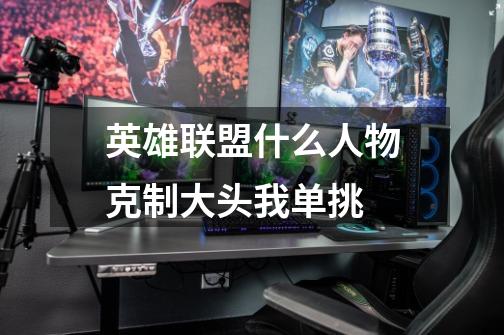英雄联盟什么人物克制大头我单挑-第1张-游戏信息-龙启网
