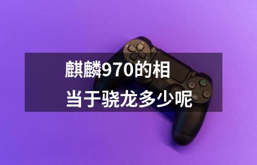 麒麟970的相当于骁龙多少呢-第1张-游戏信息-龙启网
