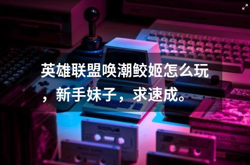 英雄联盟唤潮鲛姬怎么玩,新手+妹子,求速成。-第1张-游戏信息-龙启网